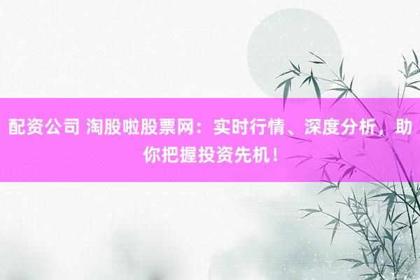 配资公司 淘股啦股票网:实时行情、深度分析,助你把握投资先机!
