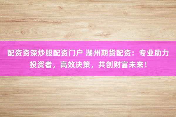 配资资深炒股配资门户 湖州期货配资：专业助力投资者，高效决策，共创财富未来！