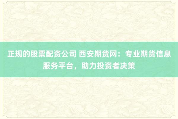 正规的股票配资公司 西安期货网:专业期货信息服务平台,助力投资者决策
