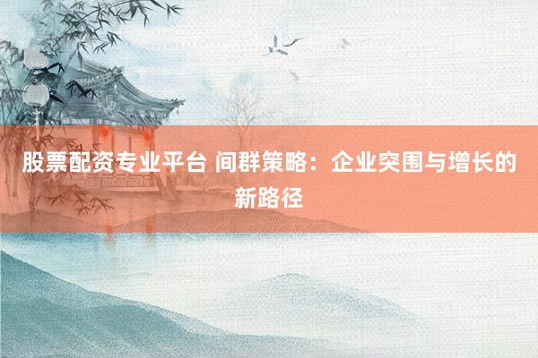 股票配资专业平台 间群策略：企业突围与增长的新路径