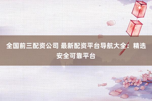 全国前三配资公司 最新配资平台导航大全:精选安全可靠平台