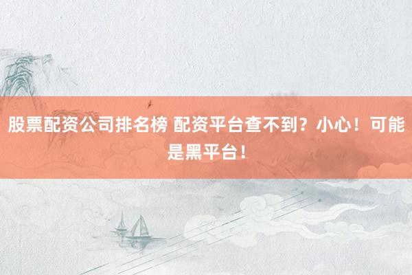 股票配资公司排名榜 配资平台查不到？小心！可能是黑平台！