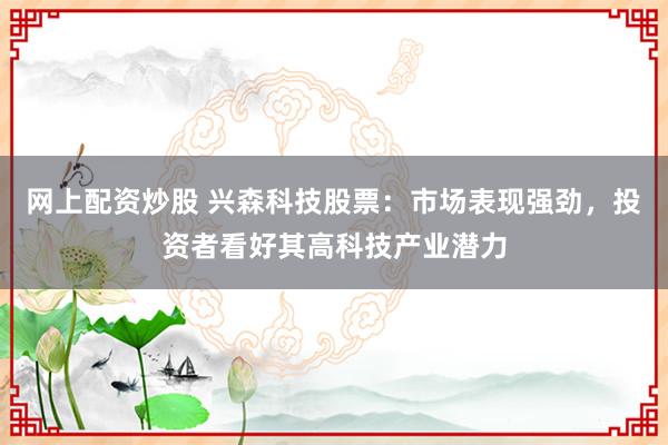 网上配资炒股 兴森科技股票：市场表现强劲，投资者看好其高科技产业潜力