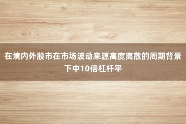 在境内外股市在市场波动来源高度离散的周期背景下中10倍杠杆平