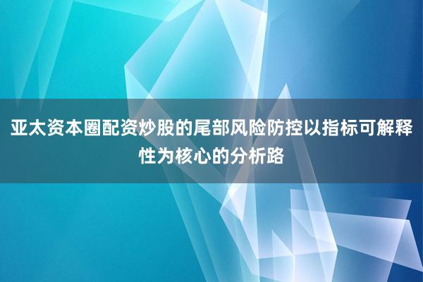 亚太资本圈配资炒股的尾部风险防控以指标可解释性为核心的分析路