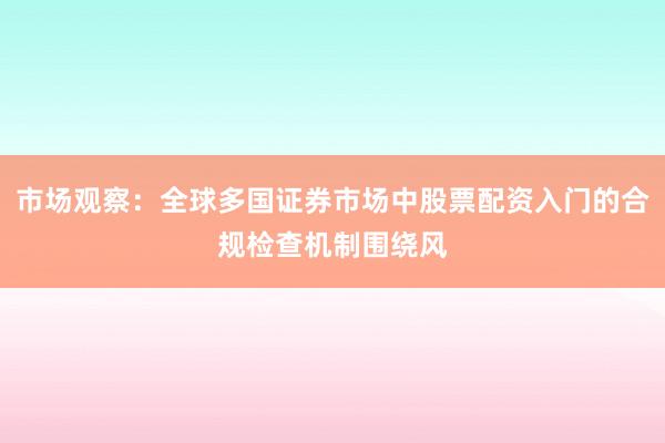 市场观察:全球多国证券市场中股票配资入门的合规检查机制围绕风