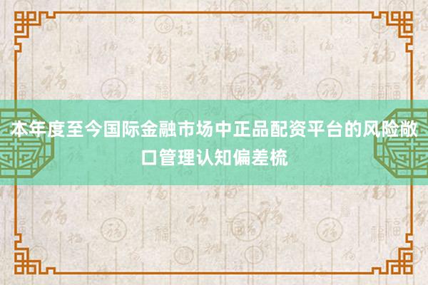 本年度至今国际金融市场中正品配资平台的风险敞口管理认知偏差梳