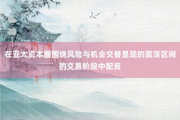 在亚太资本圈围绕风险与机会交替显现的震荡区间的交易阶段中配资