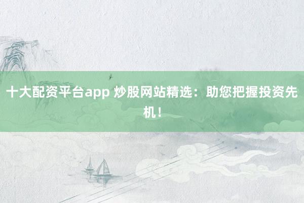 十大配资平台app 炒股网站精选：助您把握投资先机！