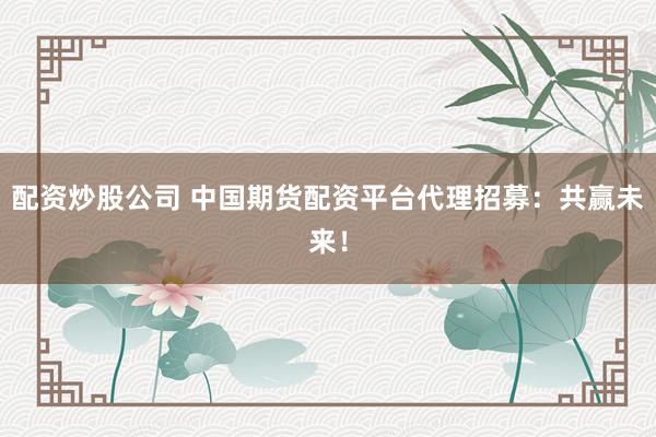 配资炒股公司 中国期货配资平台代理招募：共赢未来！