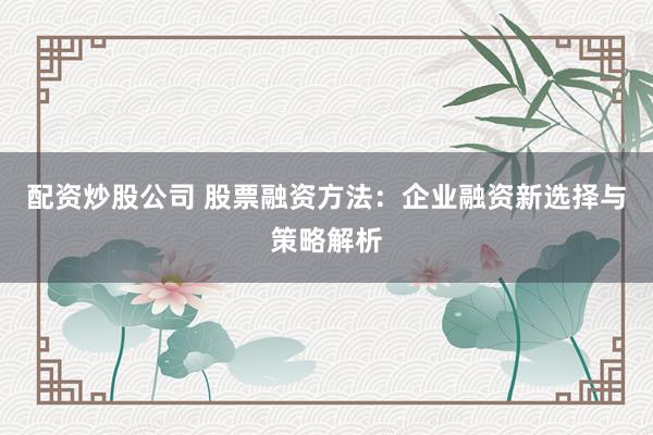 配资炒股公司 股票融资方法：企业融资新选择与策略解析