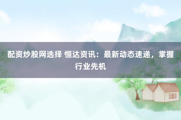 配资炒股网选择 恒达资讯：最新动态速递，掌握行业先机