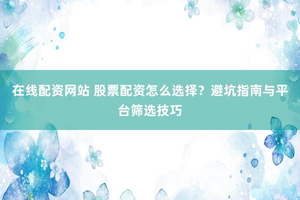 在线配资网站 股票配资怎么选择？避坑指南与平台筛选技巧