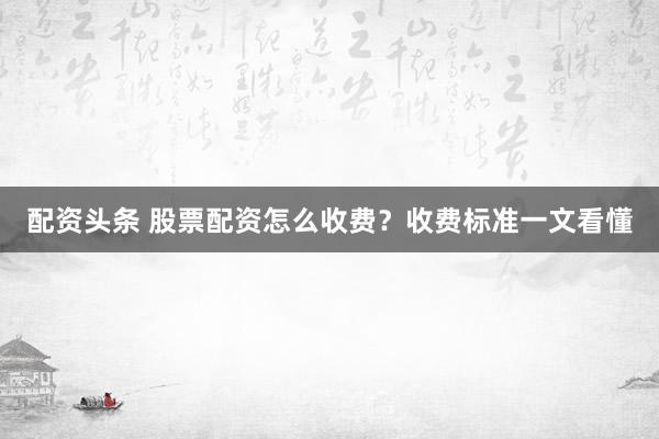 配资头条 股票配资怎么收费？收费标准一文看懂