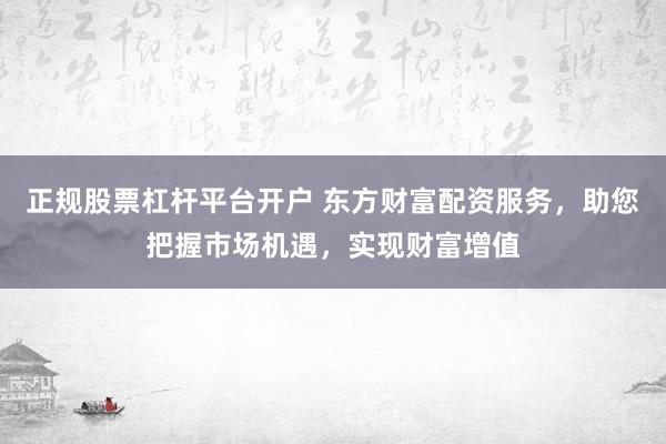 正规股票杠杆平台开户 东方财富配资服务，助您把握市场机遇，实现财富增值
