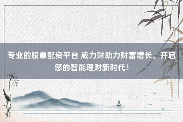 专业的股票配资平台 威力财助力财富增长，开启您的智能理财新时代！