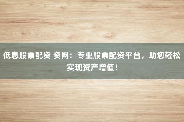 低息股票配资 资网：专业股票配资平台，助您轻松实现资产增值！