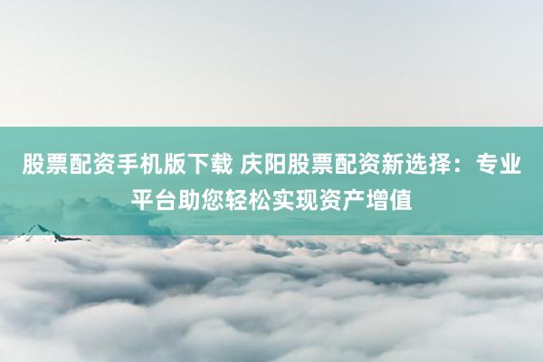 股票配资手机版下载 庆阳股票配资新选择：专业平台助您轻松实现资产增值