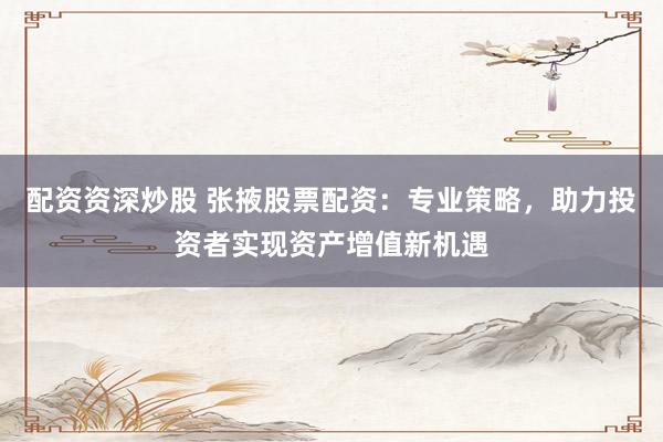 配资资深炒股 张掖股票配资：专业策略，助力投资者实现资产增值新机遇