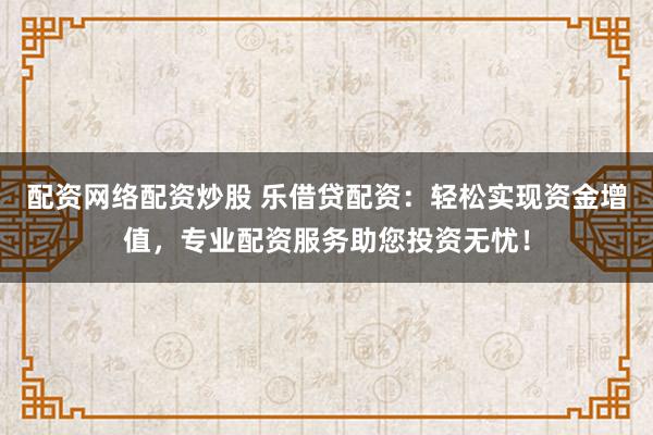 配资网络配资炒股 乐借贷配资：轻松实现资金增值，专业配资服务助您投资无忧！